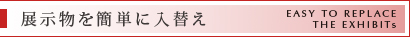 展示物を簡単に入替え | EASY TO REPLACE
THE EXHIBITs